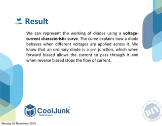 We	
   can	
   represent	
   the	
   working	
   of	
   diodes	
   using	
   a	
   voltage-­‐
current	
  characterisGc	
  curve.	
  The	
  curve	
  explains	
  how	
  a	
  diode	
  
behaves	
  when	
   diﬀerent	
   voltages	
   are	
   applied	
  across	
   it.	
   We	
  
know	
   that	
  an	
  ordinary	
  diode	
  is	
  a	
  p-­‐n	
  junc:on,	
  which	
  when	
  
forward	
   biased	
   allows	
   the	
   current	
   to	
   pass	
   through	
   it	
   and	
  
when	
  reverse	
  biased	
  stops	
  the	
  ﬂow	
  of	
  current.	
  
Result
Monday 25 November 2013
 