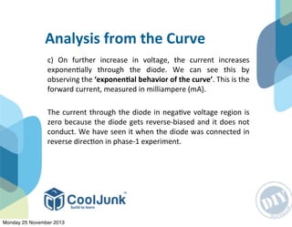 c)	
   On	
   further	
   increase	
   in	
   voltage,	
   the	
   current	
   increases	
  
exponen:ally	
   through	
   the	
   diode.	
   We	
   can	
   see	
   this	
   by	
  
observing	
  the	
  ‘exponenGal	
  behavior	
  of	
  the	
  curve’.	
  This	
  is	
  the	
  
forward	
  current,	
  measured	
  in	
  milliampere	
  (mA).
The	
  current	
  through	
  the	
  diode	
  in	
  nega:ve	
  voltage	
  region	
  is	
  
zero	
  because	
  the	
  diode	
  gets	
  reverse-­‐biased	
  and	
  it	
  does	
  not	
  
conduct.	
  We	
  have	
  seen	
  it	
  when	
  the	
  diode	
  was	
  connected	
  in	
  
reverse	
  direc:on	
  in	
  phase-­‐1	
  experiment.
Analysis	
  from	
  the	
  Curve
Monday 25 November 2013
 