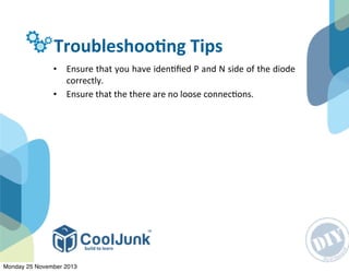 TroubleshooGng	
  Tips
• Ensure	
  that	
  you	
  have	
  iden:ﬁed	
  P	
  and	
  N	
  side	
  of	
  the	
  diode	
  
correctly.
• Ensure	
  that	
  the	
  there	
  are	
  no	
  loose	
  connec:ons.
Monday 25 November 2013
 