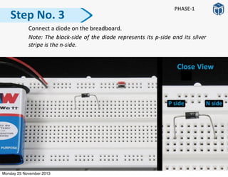   Connect	
  a	
  diode	
  on	
  the	
  breadboard.	
  
	
   Note:	
  The	
  black-­‐side	
  of	
  the	
  diode	
  represents	
  its	
  p-­‐side	
  and	
  its	
  silver	
  
stripe	
  is	
  the	
  n-­‐side.
Step	
  No.	
  3
PHASE-­‐1
Monday 25 November 2013
 