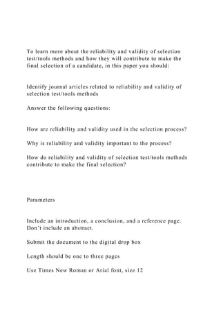 To learn more about the reliability and validity of selection
test/tools methods and how they will contribute to make the
final selection of a candidate, in this paper you should:
Identify journal articles related to reliability and validity of
selection test/tools methods
Answer the following questions:
How are reliability and validity used in the selection process?
Why is reliability and validity important to the process?
How do reliability and validity of selection test/tools methods
contribute to make the final selection?
Parameters
Include an introduction, a conclusion, and a reference page.
Don’t include an abstract.
Submit the document to the digital drop box
Length should be one to three pages
Use Times New Roman or Arial font, size 12
 