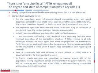 There is no "one size fits all“ FTTH rollout model!
The degree and state of competition play a key role (1)
 Ideally competition would be the core driving force. But it is not always so.
 Competition as driving force:
     For the incumbent, when infrastructure-based competition exists and speed
      becomes a competitive issue (ADSL versus cable or any other planned Fttx network).
      The scale of the rollout depends on the footprint of the alternative infrastructure.
     For alternative operators when they can climb to the next rung of the ladder of
      investment. Here, the existing customer base is a key parameter
     In both cases the additional investment has to be profitable enough…..
     …. and investment profitability is not calculated in the same way (with the same
      revenue) depending of the competitive situation: if ADSL revenue is at risk,
      incentives to invest are much higher than when the purpose of the investment is
      "only“ to generate additional income. For the same new fibre networks profitability
      for the incumbent is lower when it doesn't face competition from higher speed
      networks.
     Fear of competition from new entrants on fibre (private or public) creates a
      powerful incentive for the incumbent to invest
     In France, private operators are committed to covering around 60% of the
      population, sharing a significant portion of investments in the passive network. They
      will be competing with their own active offers. It will enable lasting competition
      with ongoing technical innovation

                                                                                              8
 