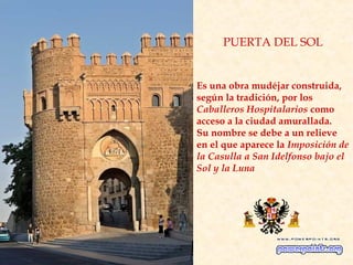 PUERTA DEL SOL


Es una obra mudéjar construida,
según la tradición, por los
Caballeros Hospitalarios como
acceso a la ciudad amurallada.
Su nombre se debe a un relieve
en el que aparece la Imposición de
la Casulla a San Idelfonso bajo el
Sol y la Luna
 
