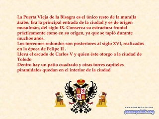 La Puerta Vieja de la Bisagra es el único resto de la muralla
árabe. Era la principal entrada de la ciudad y es de origen
musulmán, del siglo IX. Conserva su estructura frontal
prácticamente como en su origen, ya que se tapió durante
muchos años.
Los torreones redondos son posteriores al siglo XVI, realizados
en la época de Felipe II .
Lleva el escudo de Carlos V y quien éste otorgo a la ciudad de
Toledo
Dentro hay un patio cuadrado y otras torres capiteles
piramidales quedan en el interior de la ciudad
 