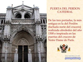 PUERTA DEL PERDON
     CATEDRAL


De las tres portadas, la más
antigua es la del Perdón
(fachada norte del crucero)
realizada alrededor del año
1300 e inspirada en las
puertas del crucero de
Notre Dame de París.
 