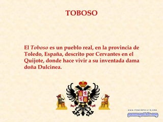 TOBOSO



El Toboso es un pueblo real, en la provincia de
Toledo, España, descrito por Cervantes en el
Quijote, donde hace vivir a su inventada dama
doña Dulcinea.
 