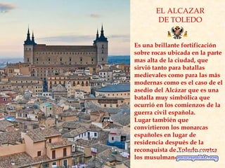 EL ALCAZAR
DE TOLEDO
Es una brillante fortificación
sobre rocas ubicada en la parte
mas alta de la ciudad, que
sirvió tanto para batallas
medievales como para las más
modernas como es el caso de el
asedio del Alcázar que es una
batalla muy simbólica que
ocurrió en los comienzos de la
guerra civil española.
Lugar también que
convirtieron los monarcas
españoles en lugar de
residencia después de la
reconquista de Toledo contra
los musulmanes
 