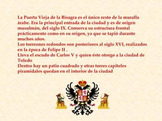 La Puerta Vieja de la Bisagra es el único resto de la muralla árabe. Era la principal entrada de la ciudad y es de origen musulmán, del siglo IX. Conserva su estructura frontal prácticamente como en su origen, ya que se tapió durante muchos años. Los torreones redondos son posteriores al siglo XVI, realizados en la época de Felipe II . Lleva el escudo de Carlos V y quien éste otorgo a la ciudad de Toledo  Dentro hay un patio cuadrado y otras torres capiteles piramidales quedan en el interior de la ciudad 