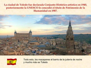 La ciudad de Toledo fue declarada Conjunto Histórico-artístico en 1940, posteriormente la UNESCO le concedió el título de Patrimonio de la Humanidad en 1987. Todo esto, los mazapanes el barrio de la judería de noche y mucho más es Toledo 