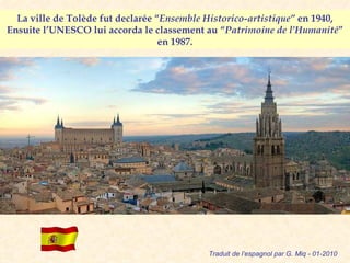 La ville de Tolède fut declarée “ Ensemble Historico-artistique”  en 1940, Ensuite l’UNESCO lui accorda le classement au “ Patrimoine de l’Humanité ” en 1987. Traduit de l’espagnol par G. Miq - 01-2010 