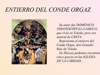 ENTIERRO DEL CONDE ORGAZ Su autor fue DOMÉNICO  THEOTOCÓPULI el GRECO, que vivía en Toledo, pero era natural de CRETA. Representa el entierro del  Conde Orgaz, don Gonzalo Ruiz de Toledo. En Illescas podemos encontrar cinco grecos en las IGLESIA DE LA CARIDAD. 