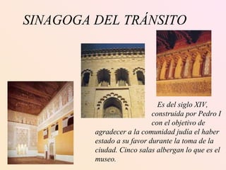 SINAGOGA DEL TRÁNSITO   Es del siglo XIV,  construida por Pedro I con el objetivo de agradecer a la comunidad judía el haber estado a su favor durante la toma de la ciudad. Cinco salas albergan lo que es el museo. 
