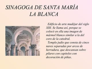 SINAGOGA DE SANTA MARÍA LA BLANCA Edificio de arte mudéjar del siglo XIII. Se llama así, porque se  colocó en ella una imagen de  mármol blanco similar a la del coro de la catedral.  Templo judío que consta de cinco naves separadas por arcos de herradura, que descansan sobre pilares con capiteles con  decoración de piñas .  
