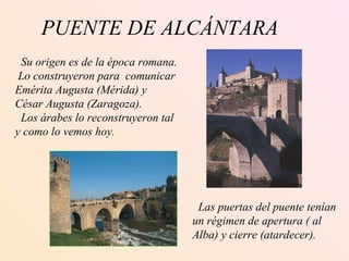 PUENTE DE ALCÁNTARA Su origen es de la época romana. Lo construyeron para  comunicar Emérita Augusta (Mérida) y  César Augusta (Zaragoza). Los árabes lo reconstruyeron tal y como lo vemos hoy. Las puertas del puente tenían un régimen de apertura ( al Alba) y cierre (atardecer). 