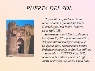 PUERTA DEL SOL Hoy en día es producto de una  reconstrucción que ordenó hacer el arzobispo Don Pedro Tenorio en el siglo XIV. Su estructura es islámica, de entre los siglos X y XI. Ejemplar modélico del arte militar mudéjar, aunque en La época de su restauración perdió  Prácticamente toda su función militar. Su nombre , PUERTA DEL SOL, se debe a la pintura que en el siglo  XVIII se realizó, de un sol y una luna.   