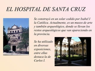 EL HOSPITAL DE SANTA CRUZ Se construyó en un solar cedido por Isabel I la Católica. Actualmente, es un museo de arte y también arqueológico, donde se llevan los restos arqueológicos que van apareciendo en  la provincia. Se ha utilizado en diversas exposiciones, entre ellas destaca la de Carlos I. 
