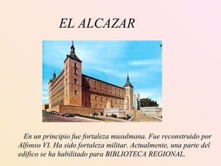 EL ALCAZAR   En un principio fue fortaleza musulmana. Fue reconstruido por Alfonso VI. Ha sido fortaleza militar. Actualmente, una parte del  edifico se ha habilitado para BIBLIOTECA REGIONAL. 