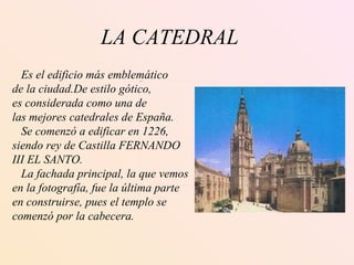LA CATEDRAL Es el edificio más emblemático de la ciudad.De estilo gótico, es considerada como una de  las mejores catedrales de España. Se comenzó a edificar en 1226,  siendo rey de Castilla FERNANDO III EL SANTO.  La fachada principal, la que vemos en la fotografía, fue la última parte en construirse, pues el templo se  comenzó por la cabecera. 
