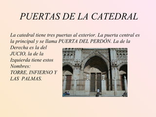 PUERTAS DE LA CATEDRAL La catedral tiene tres puertas al exterior. La puerta central es  la principal y se llama PUERTA DEL PERDÓN. La de la Derecha es la del JUCIO, la de la  Izquierda tiene estos Nombres: TORRE, INFIERNO Y  LAS  PALMAS. 