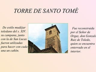TORRE DE SANTO TOMÉ De estilo mudéjar toledano del s. XIV. su campana, junto  con la de San Lucas fueron utilizadas para hacer con cada una un cañón. Fue reconstruida por el Señor de  Orgaz, don Gonzalo Ruiz de Toledo,  quien se encuentra  enterrado en el  interior. 