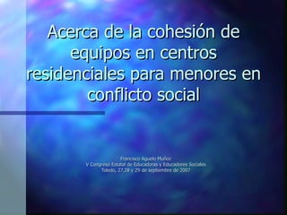 Acerca de la cohesión de equipos en centros residenciales para menores en conflicto social Francisco Aguelo Muñoz V Congreso Estatal de Educadoras y Educadores Sociales Toledo, 27,28 y 29 de septiembre de 2007 