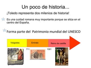 Un poco de historia...
¡Toledo representa dos milenios de historia!
Es una cuidad romana muy importante porque se sitúa en el
centro del España.
Forma parte del Patrimonio mundial del UNESCO
711 1081
Visigodos Emirato Reino de castilla
Carlos V