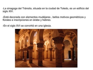 -La sinagoga del Tránsito, situada en la ciudad de Toledo, es un edificio del
siglo XIV.
-Está decorada con elementos mudéjares , bellos motivos geométricos y
florales e inscripciones en árabe y hebreo.
-En el siglo XVI se convirtió en una iglesia.