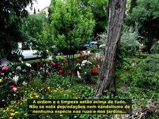 A ordem e a limpeza estão acima de tudo. Não se nota depredações nem vandalismo de nenhuma espécie nas ruas e nos jardins... 