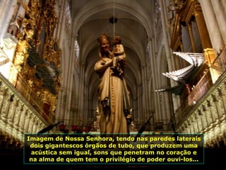Imagem de Nossa Senhora, tendo nas paredes laterais dois gigantescos órgãos de tubo, que produzem uma acústica sem igual, sons que penetram no coração e na alma de quem tem o privilégio de poder ouvi-los... 