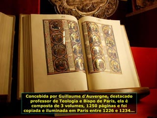 Concebida por Guillaume d'Auvergne, destacado professor de Teologia e Bispo de Paris, ela é composta de 3 volumes, 1250 páginas e foi copiada e iluminada em Paris entre 1226 e 1234... 