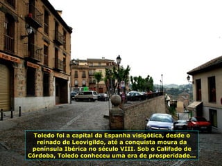 Toledo foi a capital da Espanha visigótica, desde o reinado de Leovigildo, até a conquista moura da península Ibérica no século VIII. Sob o Califado de Córdoba, Toledo conheceu uma era de prosperidade... 