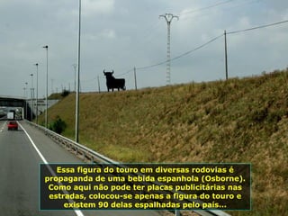 Essa figura do touro em diversas rodovias é propaganda de uma bebida espanhola (Osborne). Como aqui não pode ter placas publicitárias nas estradas, colocou-se apenas a figura do touro e existem 90 delas espalhadas pelo país... 