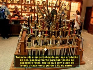 Todavia, ela é mais conhecida por sua produção de aço, especialmente para fabricação de espadas e facas. Diz-se que com o aço de Toledo a faca nunca perde o fio de corte... 