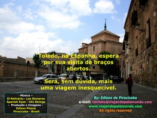 Música –  El Relicário - Los Romeros Spanish Eyes - 101 Strings -  Produção e Imagens -  Edison Piazza Piracicaba - Brasil Toledo, na Espanha, espera por sua visita de braços abertos. Será, sem dúvida, mais uma viagem inesquecível. 