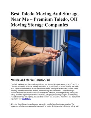 Best Toledo Moving And Storage
Near Me – Premium Toledo, OH
Moving Storage Companies
Moving And Storage Toledo, Ohio
Toledo is a vibrant and historically significant city. Situated along the western end of Lake Erie,
Toledo boasts a rich industrial heritage and serves as a central hub for manufacturing and trade.
With a population known for its resilience and warmth, the city offers a diverse cultural scene
featuring renowned museums, theaters, and a thriving arts community. Toledo’s strategic
location provides easy access to outdoor recreational activities, including boating, fishing, and
hiking. Whether exploring its historic landmarks, enjoying its culinary delights, or immersing
oneself in its lively atmosphere, Toledo offers visitors and residents a distinctive and memorable
experience and Read More.
Selecting the right moving and storage service is crucial when planning a relocation. The
importance of this choice cannot be overstated, as it directly impacts the efficiency, safety, and
 