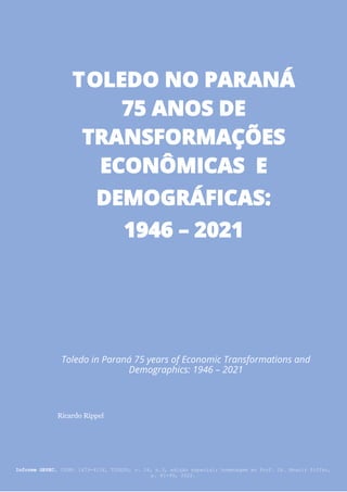 Informe GEPEC, ISSN: 1679-415X, Toledo, v. 26, n.2, p.10-26, jul./dez. 2022.
81
Toledo in Paraná 75 years of Economic Transformations and
Demographics: 1946 – 2021
Ricardo Rippel
Informe GEPEC, ISSN: 1679-415X, TOLEDO, v. 26, n.3, edição especial: homenagem ao Prof. Dr. Moacir Piffer,
p. 81-99, 2022.
TOLEDO NO PARANÁ
75 ANOS DE
TRANSFORMAÇÕES
ECONÔMICAS E
DEMOGRÁFICAS:
1946 – 2021
 