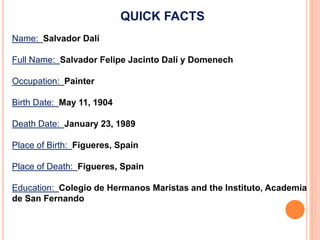 QUICK FACTS
Name: Salvador Dalí
Full Name: Salvador Felipe Jacinto Dalí y Domenech
Occupation: Painter
Birth Date: May 11, 1904
Death Date: January 23, 1989
Place of Birth: Figueres, Spain
Place of Death: Figueres, Spain
Education: Colegio de Hermanos Maristas and the Instituto, Academia
de San Fernando
 