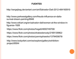 FUENTES
http://sergejbag.deviantart.com/art/Salvador-Dali-2012-484160910
http://www.wikiart.org/en/salvador-dali/woman-at-the-window-in-
figueras-1926
https://www.flickr.com/photos/hisgett/4693749706/
https://www.flickr.com/photos/shakestercody/2169139962/
https://www.flickr.com/photos/yannisphaedra/1379455678/
http://www.bodyofart.com/es/explore/gallery/exhibition-
project/9504/
http://www.parkwestgallery.com/freuds-influence-on-dalis-
surreal-dream-painting/8948
 