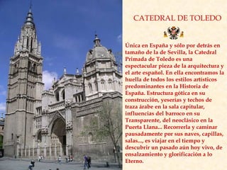 CATEDRAL DE TOLEDO Única en España y sólo por detrás en tamaño de la de Sevilla, la Catedral Primada de Toledo es una espectacular pieza de la arquitectura y el arte español. En ella encontramos la huella de todos los estilos artísticos predominantes en la Historia de España. Estructura gótica en su construcción, yeserías y techos de traza árabe en la sala capitular, influencias del barroco en su Transparente, del neoclásico en la Puerta Llana... Recorrerla y caminar pausadamente por sus naves, capillas, salas..., es viajar en el tiempo y descubrir un pasado aún hoy vivo, de ensalzamiento y glorificación a lo Eterno. 