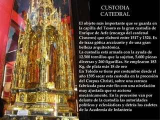 CUSTODIA CATEDRAL El objeto más importante que se guarda en la capilla del Tesoro es la gran custodia de Enrique de Arfe (encargo del cardenal Cisneros) que elaboró entre 1517 y 1524. Es de traza gótica arcaizante y de una gran belleza arquitectónica.  La custodia está armada con la ayuda de 12.500 tornillos que la sujetan, 5.600 piezas diversas y 260 figurillas. Se emplearon 183 Kg. de plata más 18 de oro  En Toledo se tiene por costumbre desde el año 1595 sacar esta custodia en la procesión del Corpus Christi, sobre una carroza fabricada para este fin con una nivelación muy ajustada que se acciona mecánicamente. En la procesión van por delante de la custodia las autoridades políticas y eclesiásticas y detrás los cadetes de la Academia de Infantería   