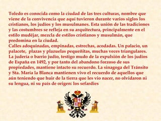 Toledo es conocida como la ciudad de las tres culturas, nombre que viene de la convivencia que aquí tuvieron durante varios siglos los cristianos, los judíos y los musulmanes. Esta unión de las tradiciones y las costumbres se refleja en su arquitectura, principalmente en el estilo mudéjar, mezcla de estilos cristianos y musulmán, que predomina en la ciudad.  Calles adoquinadas, empinadas, estrechas, acodadas. Un palacio, un palacete,  plazas y plazuelas pequeñitas, muchas veces triangulares. La judería o barrio judío, testigo mudo de la expulsión de los judíos de España en 1492, y por tanto del abandono forzoso de sus propiedades, mantiene intacto su recuerdo. La sinagoga del Tránsito y Sta. María la Blanca mantienen vivo el recuerdo de aquellos que aún teniendo que huir de la tierra que les vio nacer, no olvidaron ni su lengua, ni su país de origen: los sefardies 