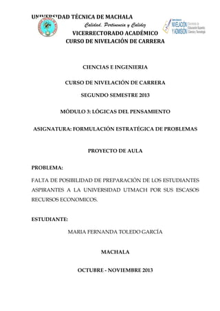 UNIVERSIDAD TÉCNICA DE MACHALA
Calidad, Pertinencia y Calidez
VICERRECTORADO ACADÉMICO
CURSO DE NIVELACIÓN DE CARRERA

CIENCIAS E INGENIERIA
CURSO DE NIVELACIÓN DE CARRERA
SEGUNDO SEMESTRE 2013
MÓDULO 3: LÓGICAS DEL PENSAMIENTO
ASIGNATURA: FORMULACIÓN ESTRATÉGICA DE PROBLEMAS

PROYECTO DE AULA
PROBLEMA:
FALTA DE POSIBILIDAD DE PREPARACIÓN DE LOS ESTUDIANTES
ASPIRANTES A LA UNIVERSIDAD UTMACH POR SUS ESCASOS
RECURSOS ECONOMICOS.

ESTUDIANTE:
MARIA FERNANDA TOLEDO GARCÍA

MACHALA
OCTUBRE - NOVIEMBRE 2013

 