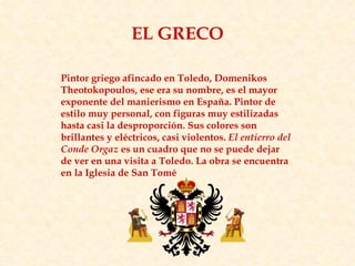 Pintor griego afincado en Toledo, Domenikos Theotokopoulos, ese era su nombre, es el mayor exponente del manierismo en España. Pintor de estilo muy personal, con figuras muy estilizadas hasta casi la desproporción. Sus colores son brillantes y eléctricos, casi violentos.  El entierro del Conde Orgaz  es un cuadro que no se puede dejar de ver en una visita a Toledo. La obra se encuentra en la Iglesia de San Tomé  EL GRECO 