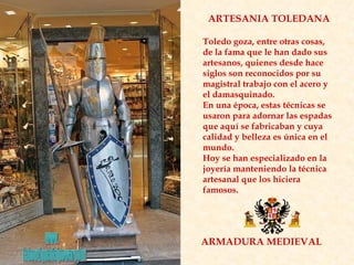 ARMADURA MEDIEVAL ARTESANIA TOLEDANA Toledo goza, entre otras cosas, de la fama que le han dado sus artesanos, quienes desde hace siglos son reconocidos por su magistral trabajo con el acero y el damasquinado.  En una época, estas técnicas se usaron para adornar las espadas que aquí se fabricaban y cuya calidad y belleza es única en el mundo.  Hoy se han especializado en la joyería manteniendo la técnica artesanal que los hiciera famosos. www. laboutiquedelpowerpoint. com 