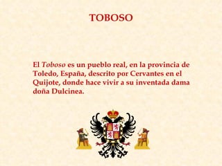 El  Toboso  es un pueblo real, en la provincia de Toledo, España, descrito por Cervantes en el Quijote, donde hace vivir a su inventada dama doña Dulcinea. TOBOSO 