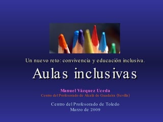 Un nuevo reto: convivencia y educación inclusiva. Aulas inclusivas Manuel Vázquez Uceda Centro del Profesorado de Alcalá de Guadaíra (Sevilla) Centro del Profesorado de Toledo Marzo de 2009 