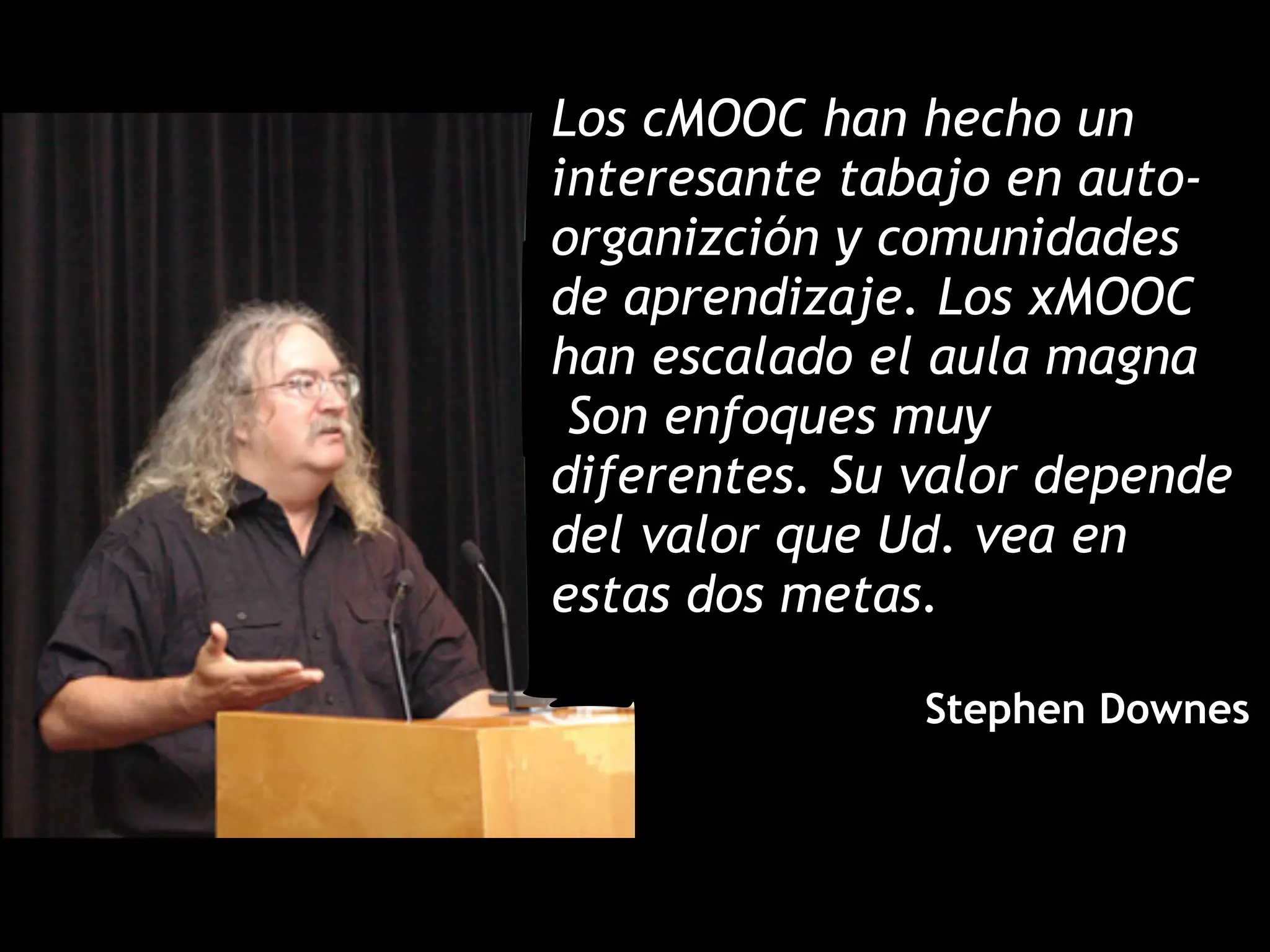 Los cMOOC han hecho un
interesante tabajo en auto-
organizción y comunidades
de aprendizaje. Los xMOOC
han escalado el aula magna
Son enfoques muy
diferentes. Su valor depende
del valor que Ud. vea en
estas dos metas.
!
Stephen Downes
 