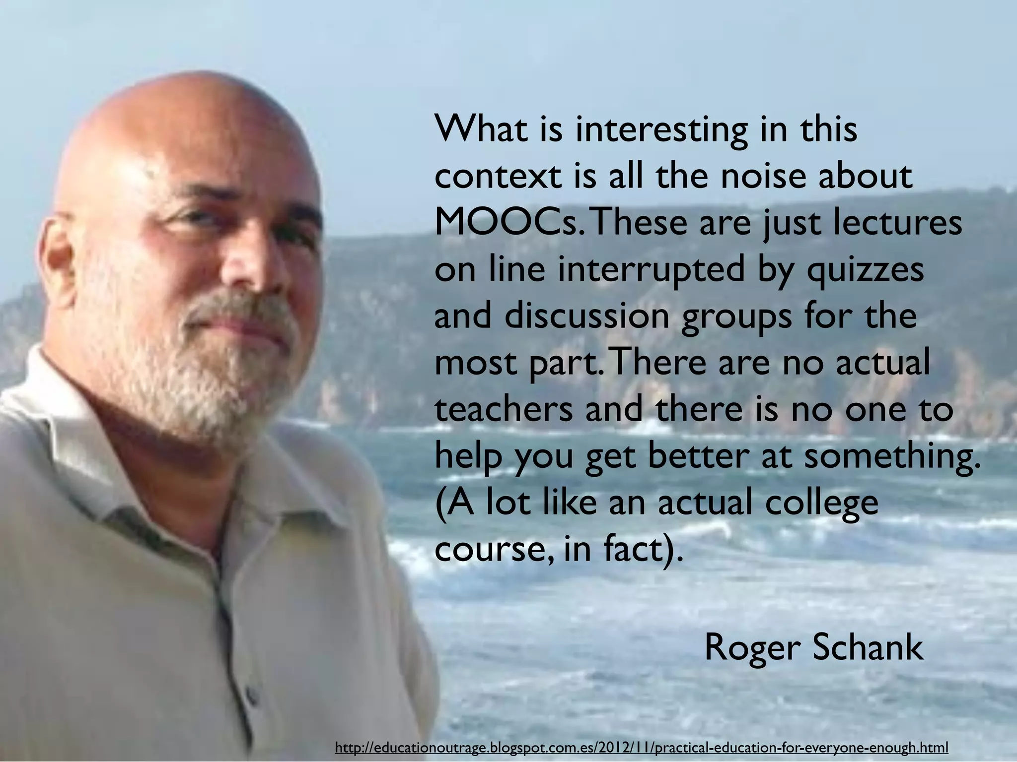 What is interesting in this
context is all the noise about
MOOCs.These are just lectures
on line interrupted by quizzes
and discussion groups for the
most part.There are no actual
teachers and there is no one to
help you get better at something.
(A lot like an actual college
course, in fact).
Roger Schank
http://educationoutrage.blogspot.com.es/2012/11/practical-education-for-everyone-enough.html
 