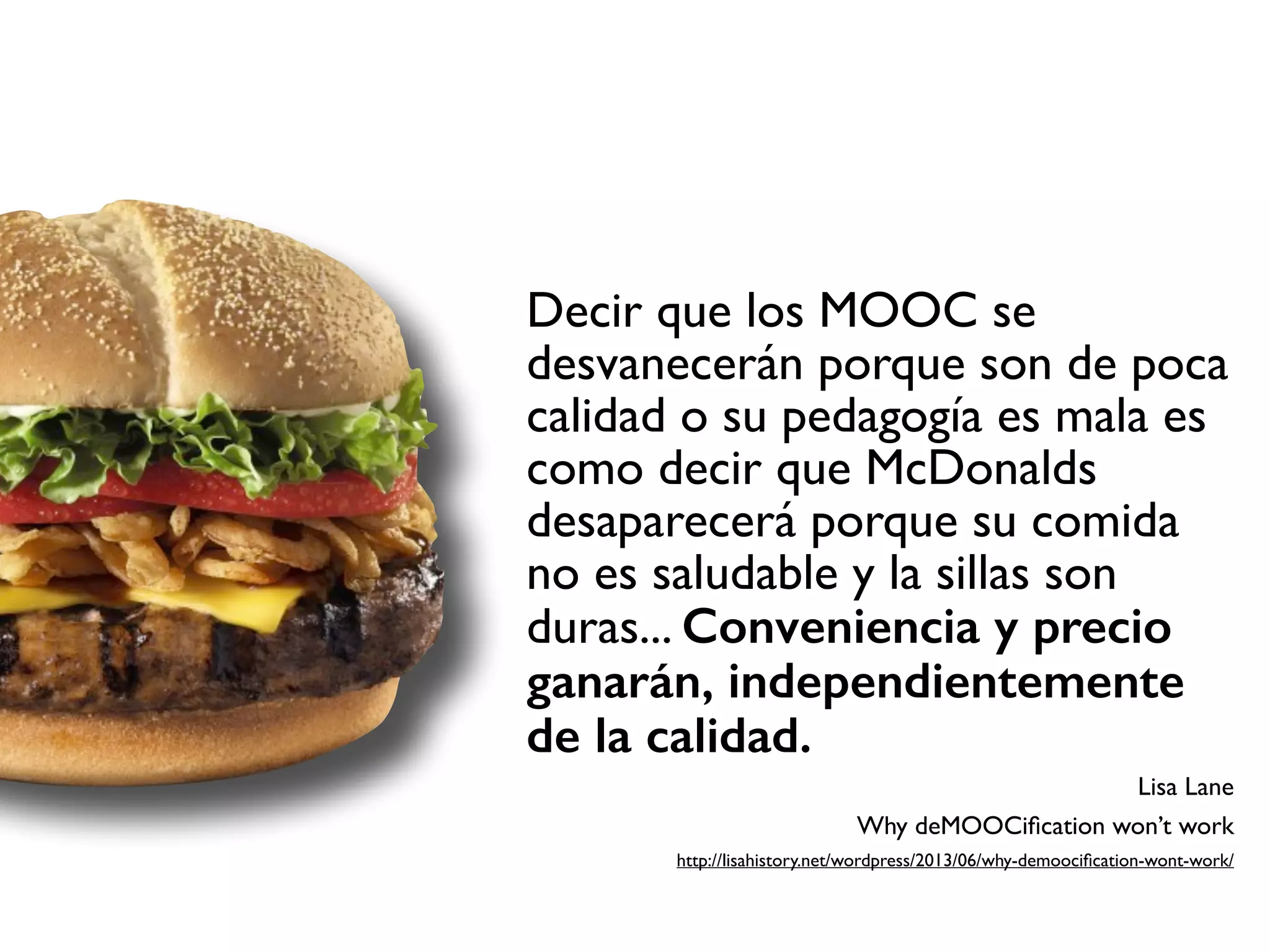 Decir que los MOOC se
desvanecerán porque son de poca
calidad o su pedagogía es mala es
como decir que McDonalds
desaparecerá porque su comida
no es saludable y la sillas son
duras... Conveniencia y precio
ganarán, independientemente
de la calidad.
Lisa Lane
Why deMOOCiﬁcation won’t work
http://lisahistory.net/wordpress/2013/06/why-demoociﬁcation-wont-work/
 