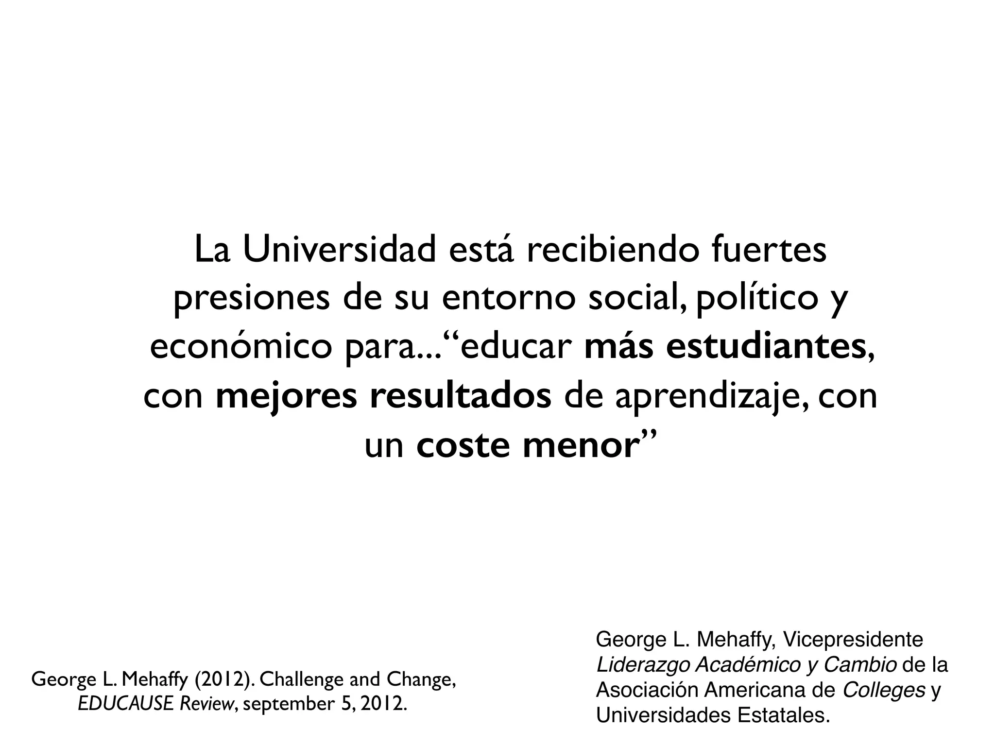 La Universidad está recibiendo fuertes
presiones de su entorno social, político y
económico para...“educar más estudiantes,
con mejores resultados de aprendizaje, con
un coste menor”
George L. Mehaffy, Vicepresidente
Liderazgo Académico y Cambio de la
Asociación Americana de Colleges y
Universidades Estatales.
George L. Mehaffy (2012). Challenge and Change,
EDUCAUSE Review, september 5, 2012.
 